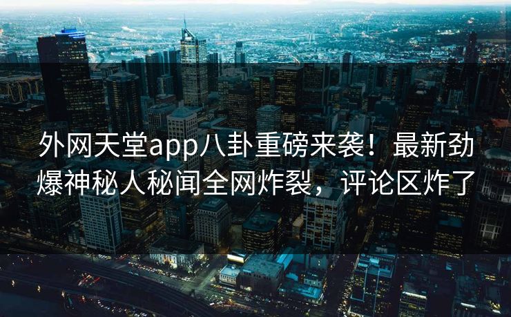 外网天堂app八卦重磅来袭！最新劲爆神秘人秘闻全网炸裂，评论区炸了