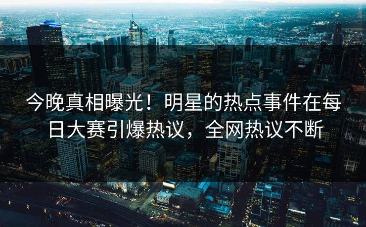 今晚真相曝光！明星的热点事件在每日大赛引爆热议，全网热议不断