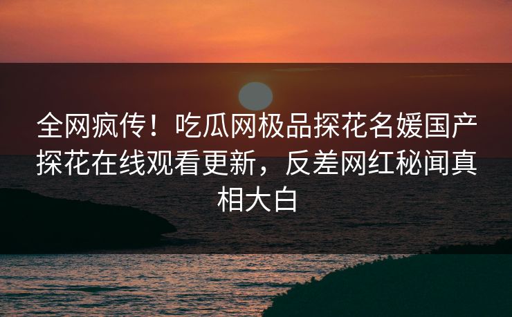 全网疯传！吃瓜网极品探花名媛国产探花在线观看更新，反差网红秘闻真相大白