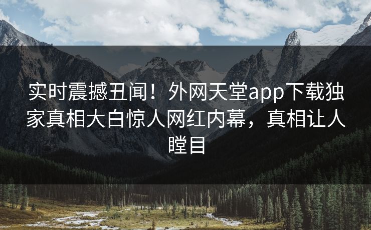 实时震撼丑闻！外网天堂app下载独家真相大白惊人网红内幕，真相让人瞠目