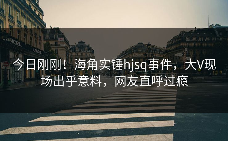 今日刚刚！海角实锤hjsq事件，大V现场出乎意料，网友直呼过瘾