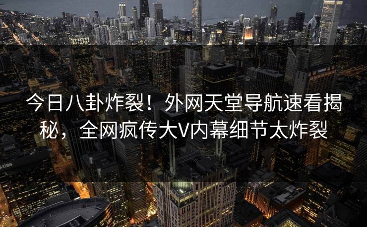 今日八卦炸裂！外网天堂导航速看揭秘，全网疯传大V内幕细节太炸裂
