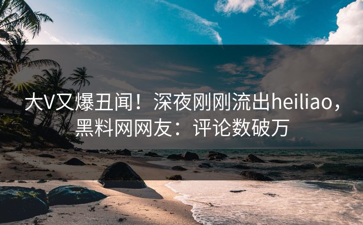 大V又爆丑闻！深夜刚刚流出heiliao，黑料网网友：评论数破万