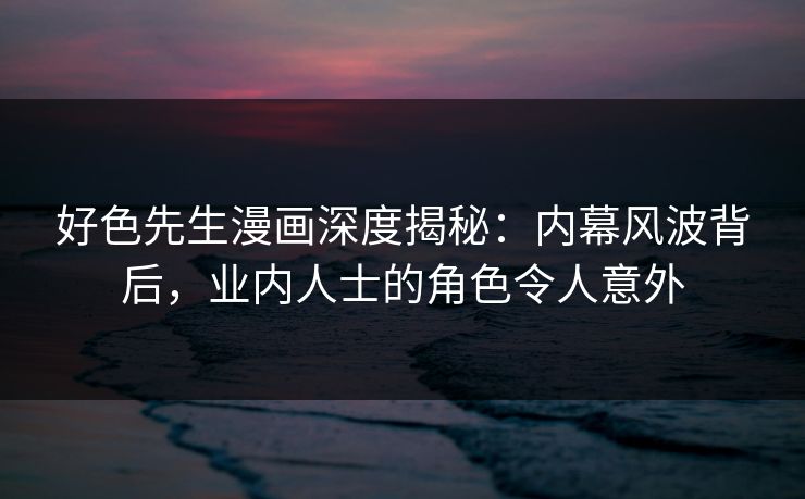 好色先生漫画深度揭秘：内幕风波背后，业内人士的角色令人意外