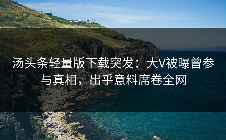 汤头条轻量版下载突发：大V被曝曾参与真相，出乎意料席卷全网
