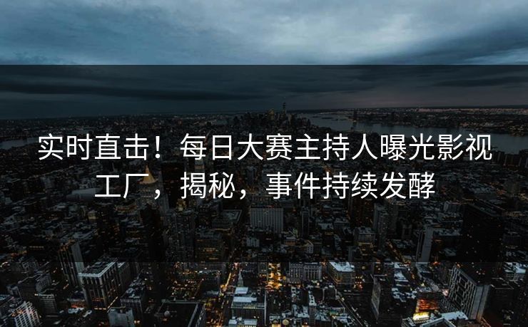 实时直击！每日大赛主持人曝光影视工厂，揭秘，事件持续发酵