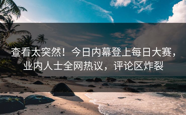 查看太突然！今日内幕登上每日大赛，业内人士全网热议，评论区炸裂