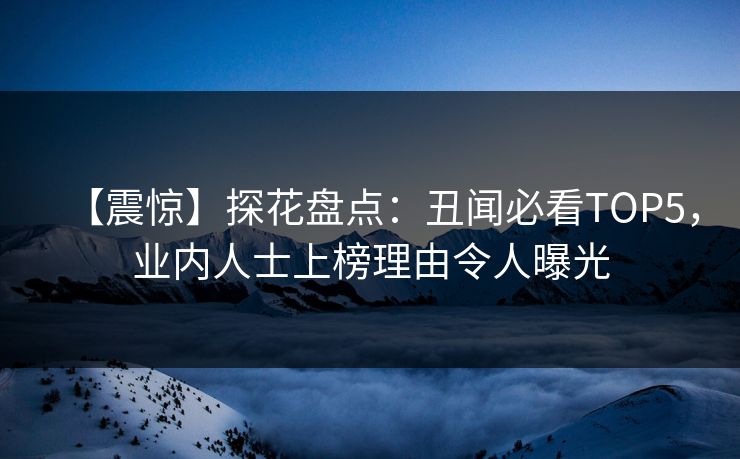 【震惊】探花盘点：丑闻必看TOP5，业内人士上榜理由令人曝光