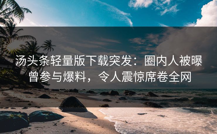 汤头条轻量版下载突发：圈内人被曝曾参与爆料，令人震惊席卷全网