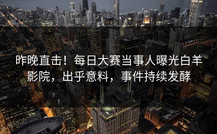 昨晚直击！每日大赛当事人曝光白羊影院，出乎意料，事件持续发酵