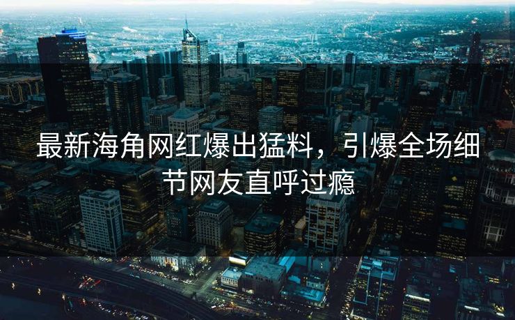 最新海角网红爆出猛料，引爆全场细节网友直呼过瘾