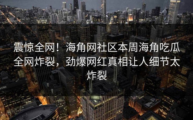 震惊全网！海角网社区本周海角吃瓜全网炸裂，劲爆网红真相让人细节太炸裂