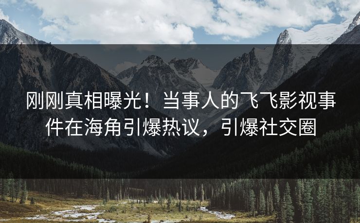 刚刚真相曝光！当事人的飞飞影视事件在海角引爆热议，引爆社交圈