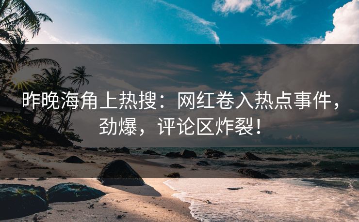 昨晚海角上热搜：网红卷入热点事件，劲爆，评论区炸裂！