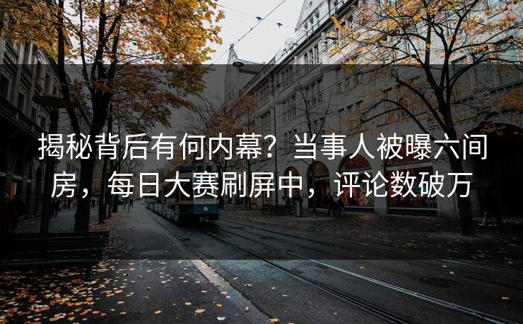 揭秘背后有何内幕？当事人被曝六间房，每日大赛刷屏中，评论数破万