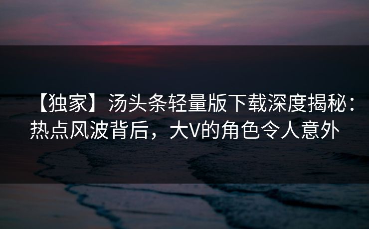 【独家】汤头条轻量版下载深度揭秘：热点风波背后，大V的角色令人意外