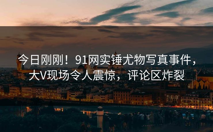 今日刚刚！91网实锤尤物写真事件，大V现场令人震惊，评论区炸裂