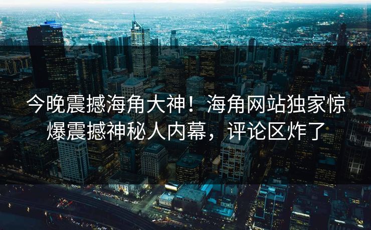 今晚震撼海角大神！海角网站独家惊爆震撼神秘人内幕，评论区炸了