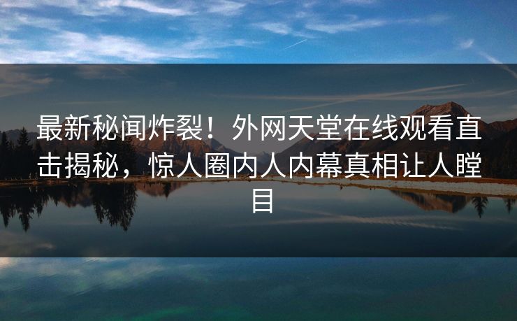 最新秘闻炸裂！外网天堂在线观看直击揭秘，惊人圈内人内幕真相让人瞠目