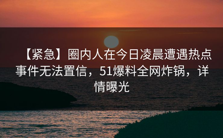 【紧急】圈内人在今日凌晨遭遇热点事件无法置信，51爆料全网炸锅，详情曝光