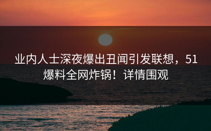 业内人士深夜爆出丑闻引发联想，51爆料全网炸锅！详情围观