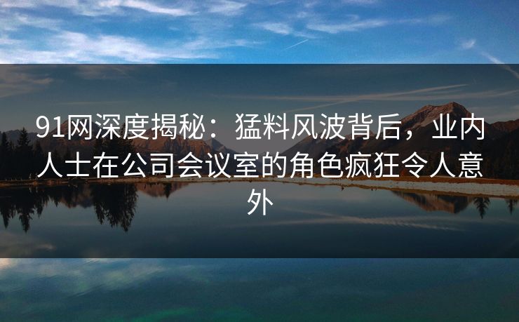 91网深度揭秘：猛料风波背后，业内人士在公司会议室的角色疯狂令人意外