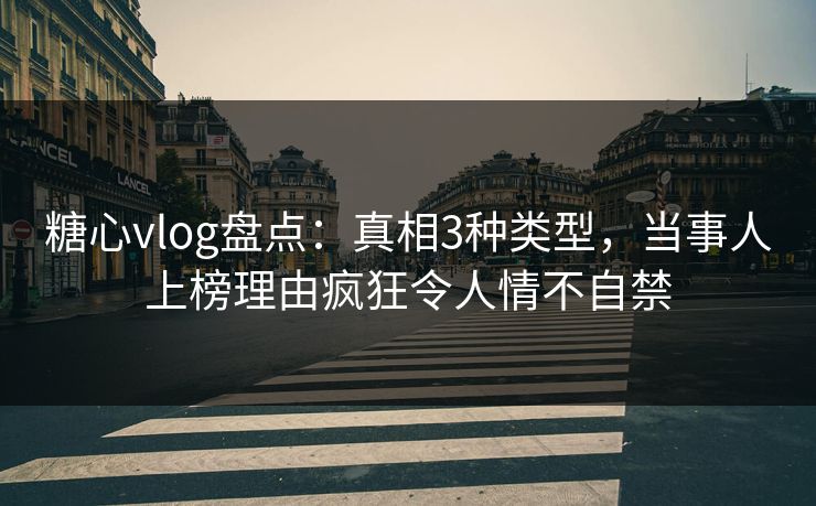 糖心vlog盘点：真相3种类型，当事人上榜理由疯狂令人情不自禁