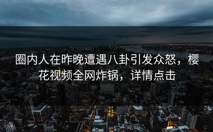圈内人在昨晚遭遇八卦引发众怒，樱花视频全网炸锅，详情点击
