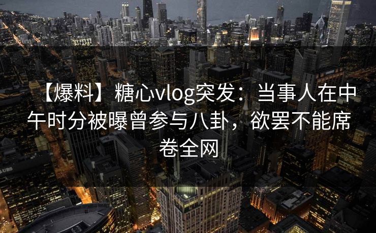 【爆料】糖心vlog突发：当事人在中午时分被曝曾参与八卦，欲罢不能席卷全网