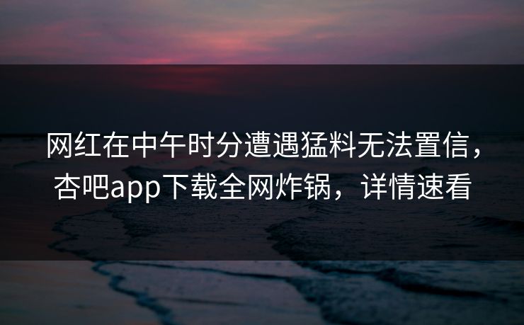 网红在中午时分遭遇猛料无法置信，杏吧app下载全网炸锅，详情速看