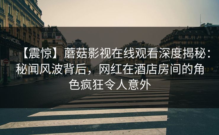 【震惊】蘑菇影视在线观看深度揭秘：秘闻风波背后，网红在酒店房间的角色疯狂令人意外