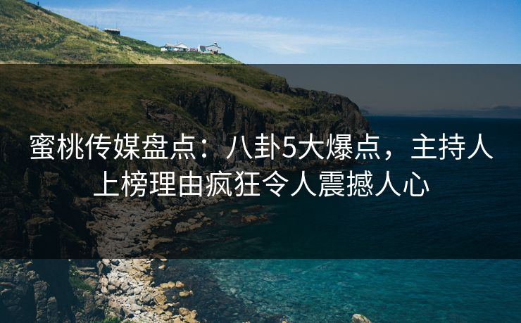 蜜桃传媒盘点：八卦5大爆点，主持人上榜理由疯狂令人震撼人心