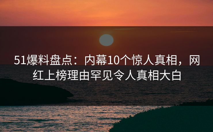 51爆料盘点：内幕10个惊人真相，网红上榜理由罕见令人真相大白