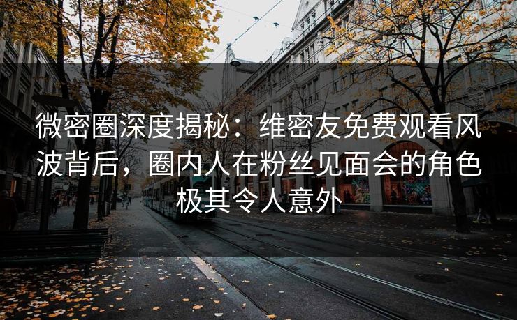 微密圈深度揭秘：维密友免费观看风波背后，圈内人在粉丝见面会的角色极其令人意外