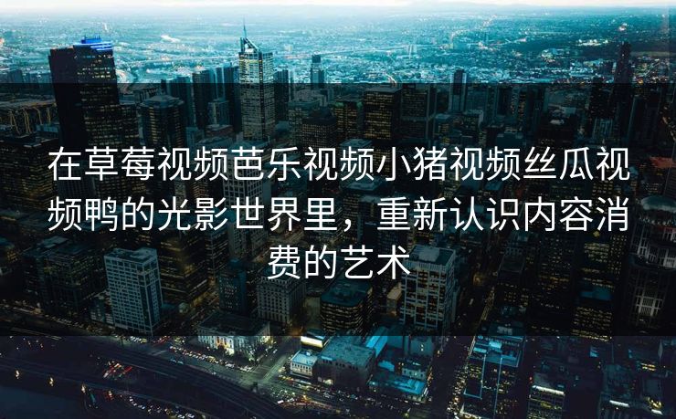 在草莓视频芭乐视频小猪视频丝瓜视频鸭的光影世界里，重新认识内容消费的艺术