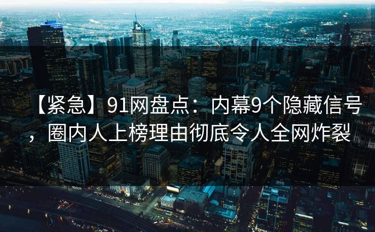 【紧急】91网盘点：内幕9个隐藏信号，圈内人上榜理由彻底令人全网炸裂