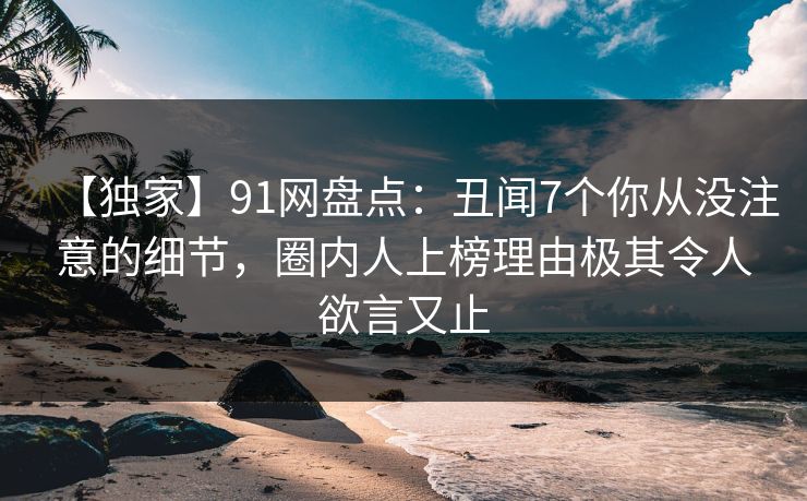 【独家】91网盘点：丑闻7个你从没注意的细节，圈内人上榜理由极其令人欲言又止