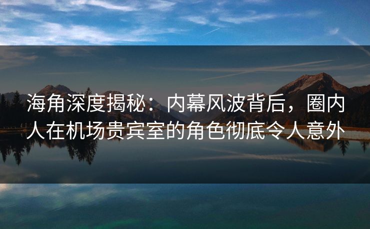 海角深度揭秘：内幕风波背后，圈内人在机场贵宾室的角色彻底令人意外
