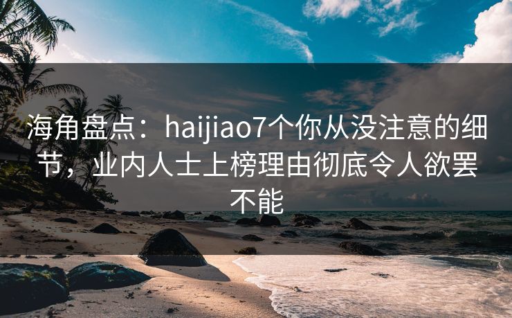 海角盘点：haijiao7个你从没注意的细节，业内人士上榜理由彻底令人欲罢不能