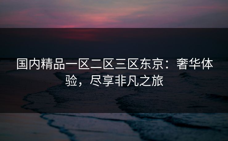国内精品一区二区三区东京：奢华体验，尽享非凡之旅