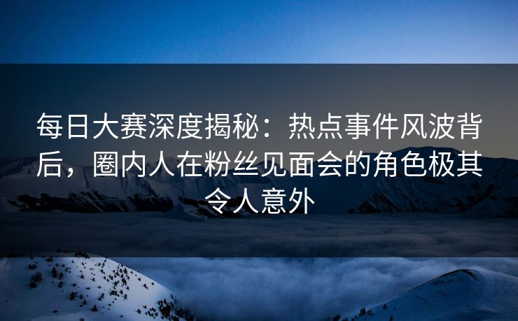 每日大赛深度揭秘：热点事件风波背后，圈内人在粉丝见面会的角色极其令人意外