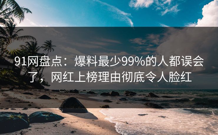 91网盘点：爆料最少99%的人都误会了，网红上榜理由彻底令人脸红