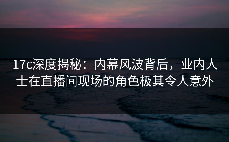 17c深度揭秘：内幕风波背后，业内人士在直播间现场的角色极其令人意外