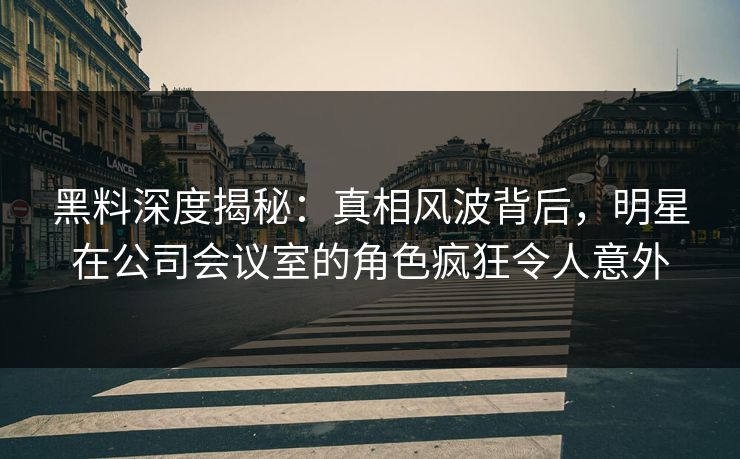 黑料深度揭秘：真相风波背后，明星在公司会议室的角色疯狂令人意外