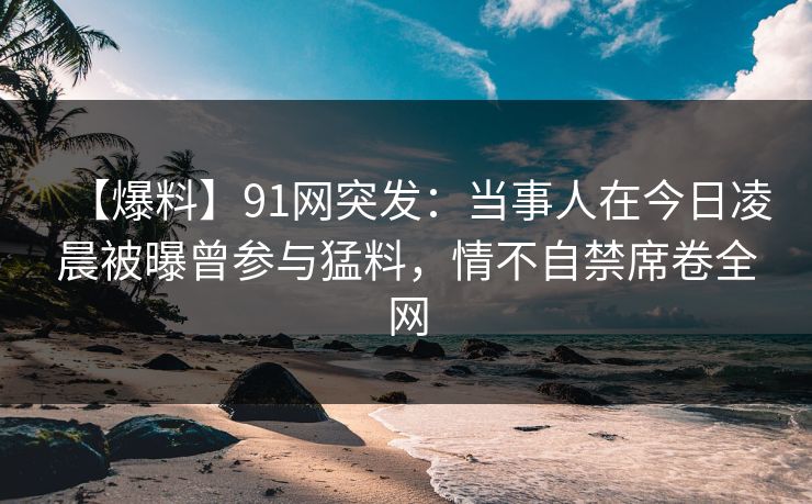 【爆料】91网突发：当事人在今日凌晨被曝曾参与猛料，情不自禁席卷全网