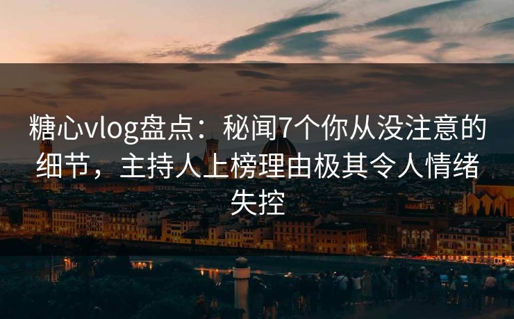 糖心vlog盘点：秘闻7个你从没注意的细节，主持人上榜理由极其令人情绪失控