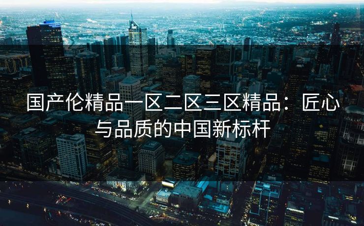国产伦精品一区二区三区精品：匠心与品质的中国新标杆
