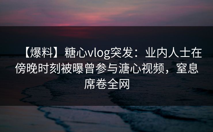 【爆料】糖心vlog突发：业内人士在傍晚时刻被曝曾参与溏心视频，窒息席卷全网