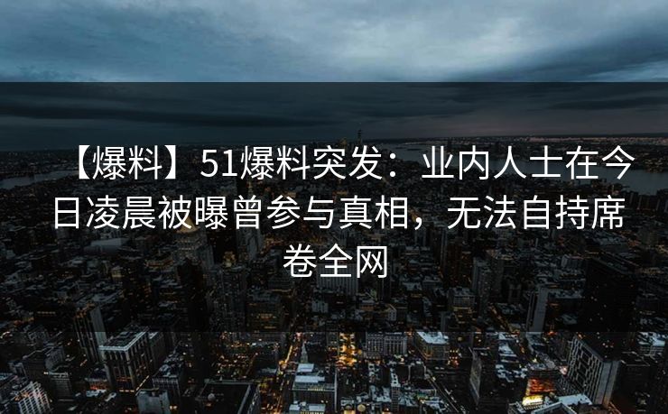【爆料】51爆料突发：业内人士在今日凌晨被曝曾参与真相，无法自持席卷全网