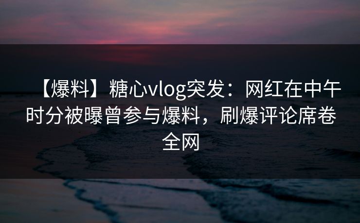 【爆料】糖心vlog突发：网红在中午时分被曝曾参与爆料，刷爆评论席卷全网